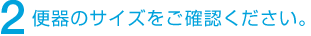 2 便器のサイズをご確認ください。