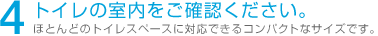 4 トイレの室内をご確認ください。 ほとんどのトイレスペースに対応できるコンパクトなサイズです。