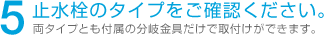 5 止水栓のタイプをご確認ください。 両タイプとも付属の分岐金具だけで取付けができます。